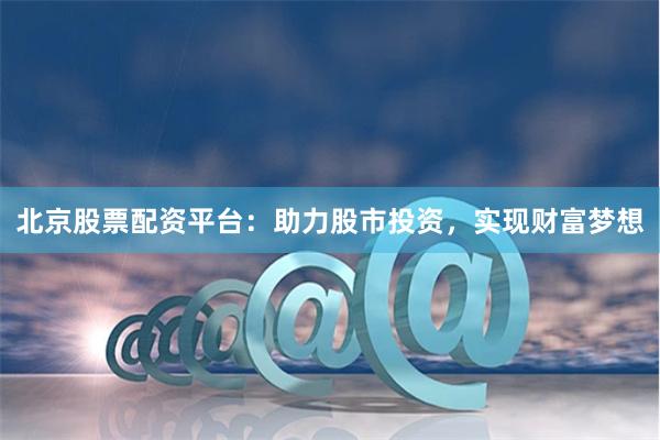 北京股票配资平台：助力股市投资，实现财富梦想