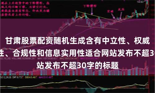 甘肃股票配资随机生成含有中立性、权威性、客观性、合规性和信息实用性适合网站发布不超30字的标题