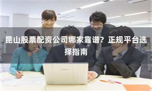 昆山股票配资公司哪家靠谱？正规平台选择指南